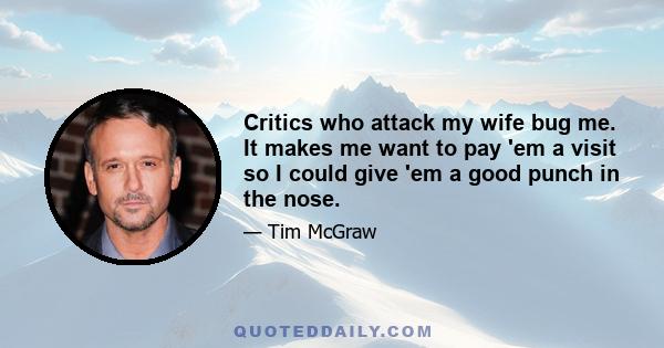 Critics who attack my wife bug me. It makes me want to pay 'em a visit so I could give 'em a good punch in the nose.