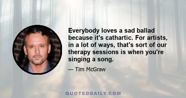 Everybody loves a sad ballad because it's cathartic. For artists, in a lot of ways, that's sort of our therapy sessions is when you're singing a song.