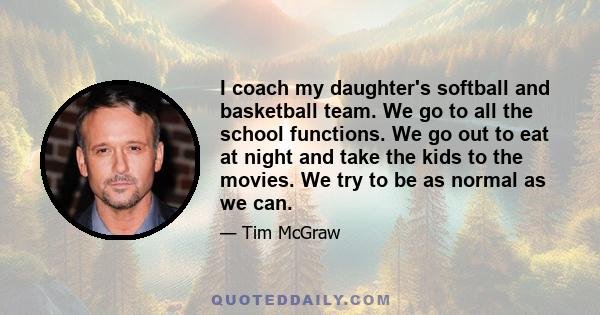 I coach my daughter's softball and basketball team. We go to all the school functions. We go out to eat at night and take the kids to the movies. We try to be as normal as we can.