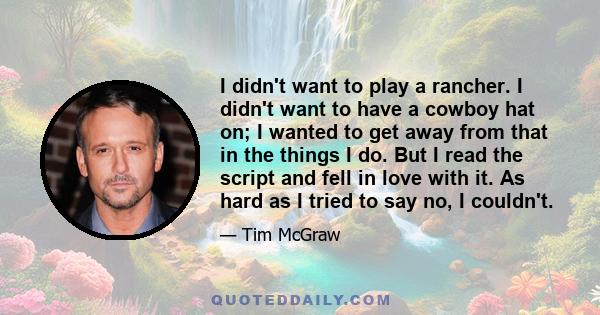 I didn't want to play a rancher. I didn't want to have a cowboy hat on; I wanted to get away from that in the things I do. But I read the script and fell in love with it. As hard as I tried to say no, I couldn't.