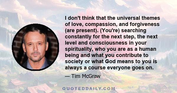 I don't think that the universal themes of love, compassion, and forgiveness (are present). (You're) searching constantly for the next step, the next level and consciousness in your spirituality, who you are as a human