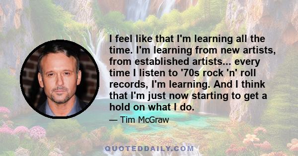 I feel like that I'm learning all the time. I'm learning from new artists, from established artists... every time I listen to '70s rock 'n' roll records, I'm learning. And I think that I'm just now starting to get a