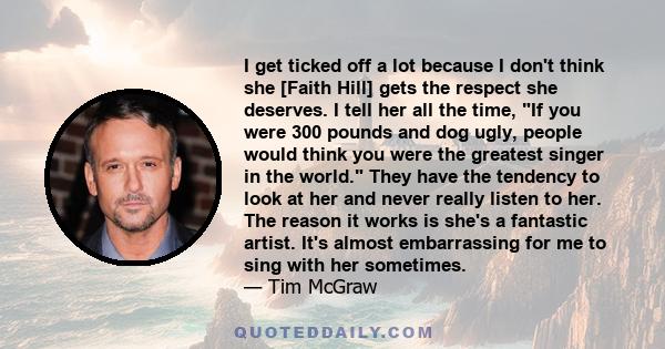 I get ticked off a lot because I don't think she [Faith Hill] gets the respect she deserves. I tell her all the time, If you were 300 pounds and dog ugly, people would think you were the greatest singer in the world.