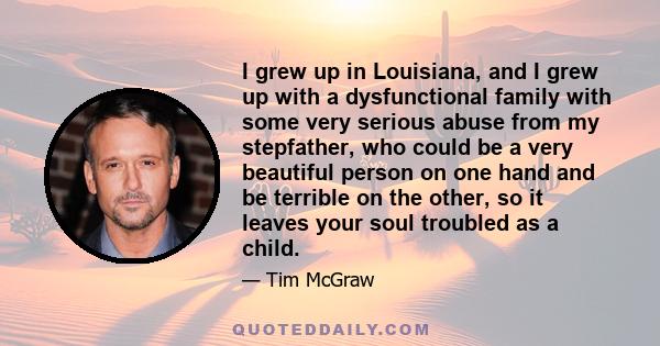 I grew up in Louisiana, and I grew up with a dysfunctional family with some very serious abuse from my stepfather, who could be a very beautiful person on one hand and be terrible on the other, so it leaves your soul