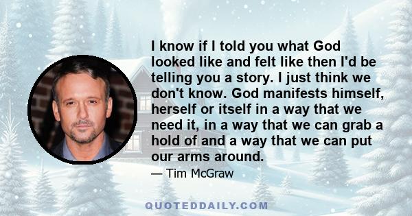 I know if I told you what God looked like and felt like then I'd be telling you a story. I just think we don't know. God manifests himself, herself or itself in a way that we need it, in a way that we can grab a hold of 