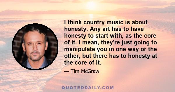 I think country music is about honesty. Any art has to have honesty to start with, as the core of it. I mean, they're just going to manipulate you in one way or the other, but there has to honesty at the core of it.