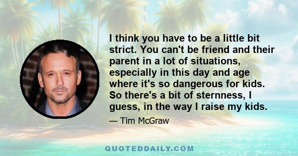 I think you have to be a little bit strict. You can't be friend and their parent in a lot of situations, especially in this day and age where it's so dangerous for kids. So there's a bit of sternness, I guess, in the