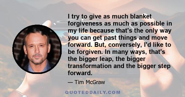 I try to give as much blanket forgiveness as much as possible in my life because that's the only way you can get past things and move forward. But, conversely, I'd like to be forgiven. In many ways, that's the bigger