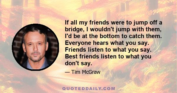 If all my friends were to jump off a bridge, I wouldn't jump with them, I'd be at the bottom to catch them. Everyone hears what you say. Friends listen to what you say. Best friends listen to what you don't say.