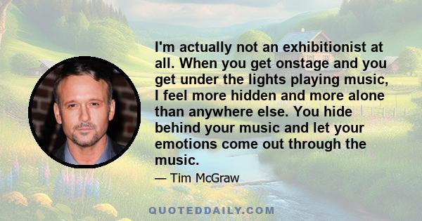 I'm actually not an exhibitionist at all. When you get onstage and you get under the lights playing music, I feel more hidden and more alone than anywhere else. You hide behind your music and let your emotions come out