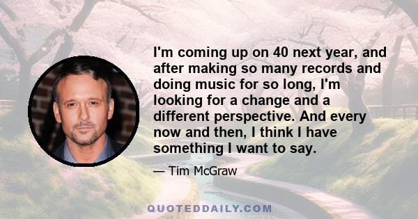 I'm coming up on 40 next year, and after making so many records and doing music for so long, I'm looking for a change and a different perspective. And every now and then, I think I have something I want to say.