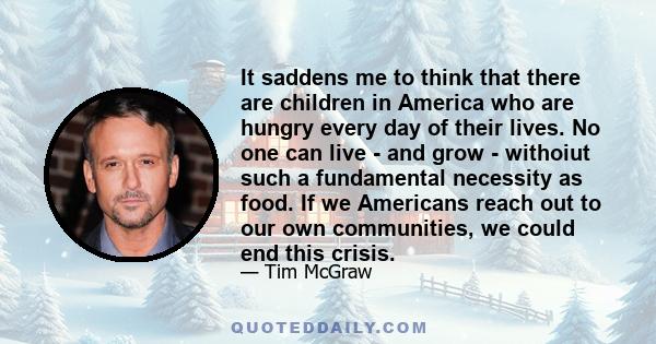 It saddens me to think that there are children in America who are hungry every day of their lives. No one can live - and grow - withoiut such a fundamental necessity as food. If we Americans reach out to our own