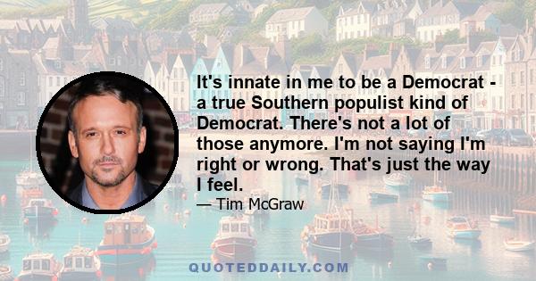 It's innate in me to be a Democrat - a true Southern populist kind of Democrat. There's not a lot of those anymore. I'm not saying I'm right or wrong. That's just the way I feel.