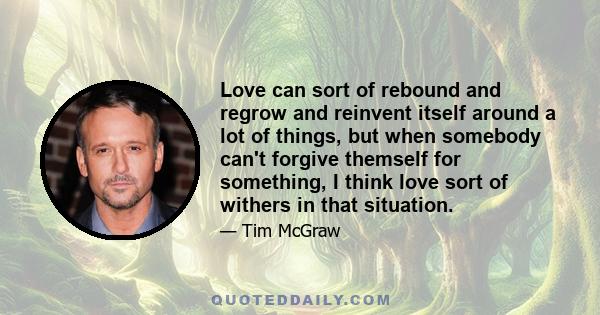 Love can sort of rebound and regrow and reinvent itself around a lot of things, but when somebody can't forgive themself for something, I think love sort of withers in that situation.