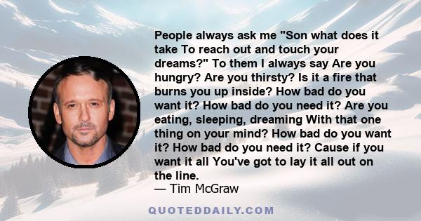 People always ask me Son what does it take To reach out and touch your dreams? To them I always say Are you hungry? Are you thirsty? Is it a fire that burns you up inside? How bad do you want it? How bad do you need it? 