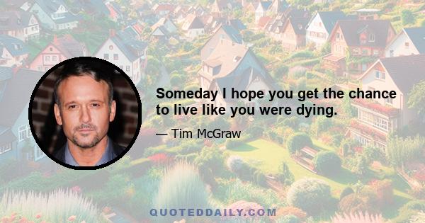 Someday I hope you get the chance to live like you were dying.