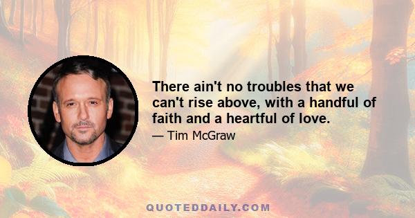 There ain't no troubles that we can't rise above, with a handful of faith and a heartful of love.