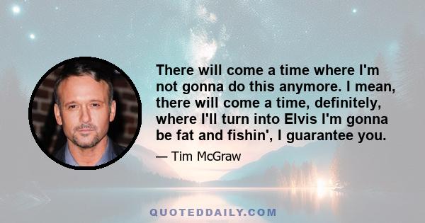 There will come a time where I'm not gonna do this anymore. I mean, there will come a time, definitely, where I'll turn into Elvis I'm gonna be fat and fishin', I guarantee you.