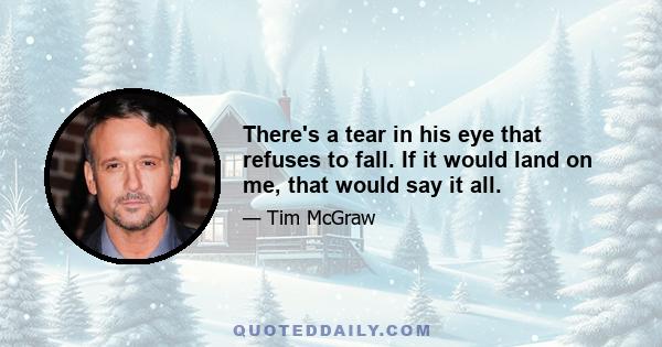 There's a tear in his eye that refuses to fall. If it would land on me, that would say it all.