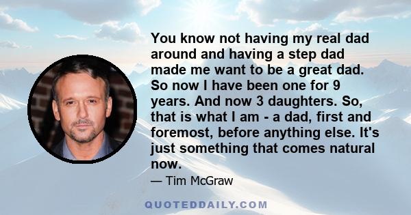 You know not having my real dad around and having a step dad made me want to be a great dad. So now I have been one for 9 years. And now 3 daughters. So, that is what I am - a dad, first and foremost, before anything