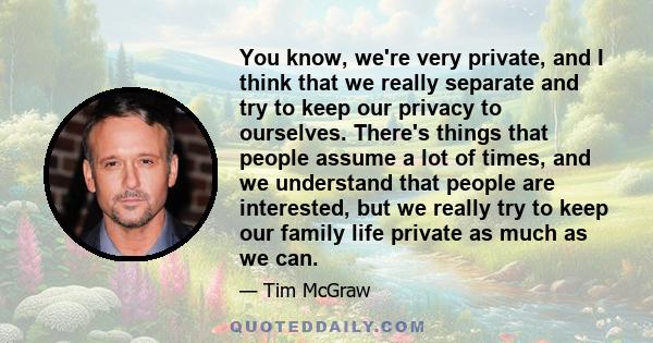 You know, we're very private, and I think that we really separate and try to keep our privacy to ourselves. There's things that people assume a lot of times, and we understand that people are interested, but we really