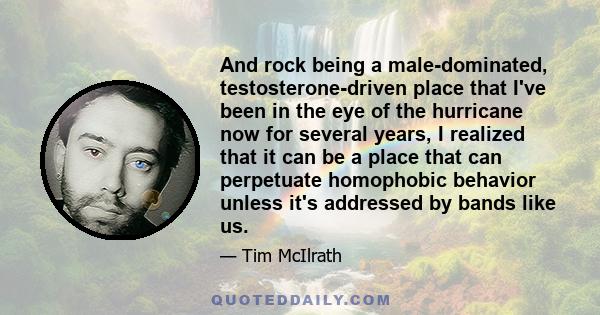 And rock being a male-dominated, testosterone-driven place that I've been in the eye of the hurricane now for several years, I realized that it can be a place that can perpetuate homophobic behavior unless it's