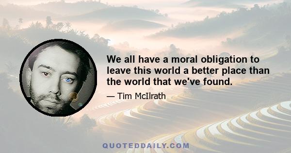 We all have a moral obligation to leave this world a better place than the world that we've found.