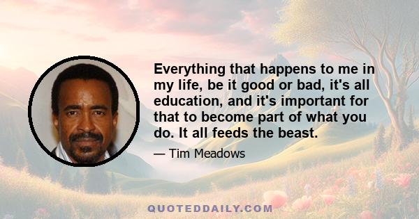 Everything that happens to me in my life, be it good or bad, it's all education, and it's important for that to become part of what you do. It all feeds the beast.