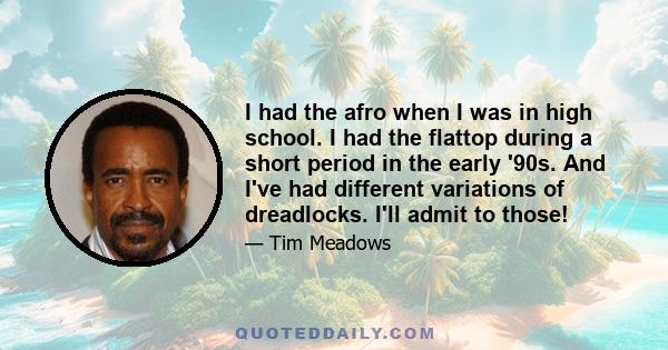 I had the afro when I was in high school. I had the flattop during a short period in the early '90s. And I've had different variations of dreadlocks. I'll admit to those!