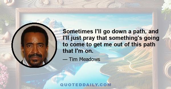 Sometimes I'll go down a path, and I'll just pray that something's going to come to get me out of this path that I'm on.