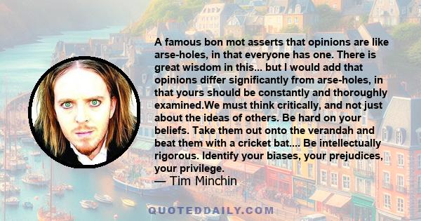 A famous bon mot asserts that opinions are like arse-holes, in that everyone has one. There is great wisdom in this... but I would add that opinions differ significantly from arse-holes, in that yours should be