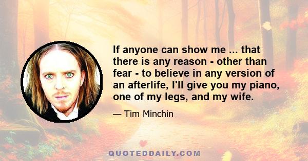 If anyone can show me ... that there is any reason - other than fear - to believe in any version of an afterlife, I'll give you my piano, one of my legs, and my wife.