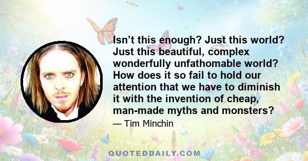 Isn’t this enough? Just this world? Just this beautiful, complex wonderfully unfathomable world? How does it so fail to hold our attention that we have to diminish it with the invention of cheap, man-made myths and