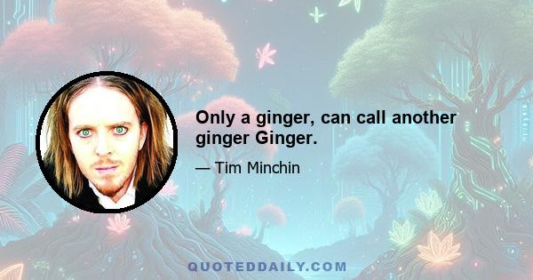 Only a ginger, can call another ginger Ginger.