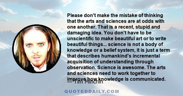 Please don't make the mistake of thinking that the arts and sciences are at odds with one another. That is a recent, stupid and damaging idea. You don't have to be unscientific to make beautiful art or to write