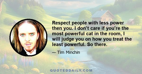 Respect people with less power then you. I don’t care if you’re the most powerful cat in the room, I will judge you on how you treat the least powerful. So there.