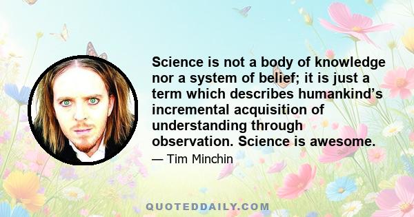 Science is not a body of knowledge nor a system of belief; it is just a term which describes humankind’s incremental acquisition of understanding through observation. Science is awesome.