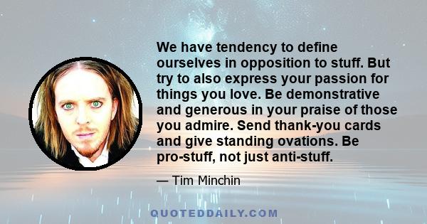 We have tendency to define ourselves in opposition to stuff. But try to also express your passion for things you love. Be demonstrative and generous in your praise of those you admire. Send thank-you cards and give