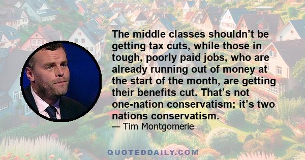 The middle classes shouldn’t be getting tax cuts, while those in tough, poorly paid jobs, who are already running out of money at the start of the month, are getting their benefits cut. That’s not one-nation