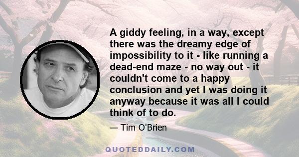 A giddy feeling, in a way, except there was the dreamy edge of impossibility to it - like running a dead-end maze - no way out - it couldn't come to a happy conclusion and yet I was doing it anyway because it was all I