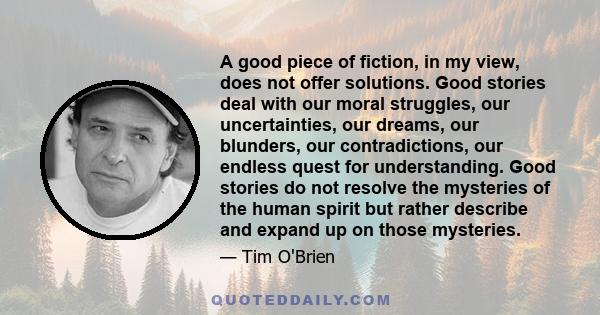 A good piece of fiction, in my view, does not offer solutions. Good stories deal with our moral struggles, our uncertainties, our dreams, our blunders, our contradictions, our endless quest for understanding. Good