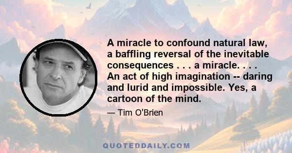 A miracle to confound natural law, a baffling reversal of the inevitable consequences . . . a miracle. . . . An act of high imagination -- daring and lurid and impossible. Yes, a cartoon of the mind.