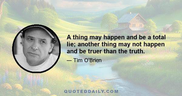 A thing may happen and be a total lie; another thing may not happen and be truer than the truth.