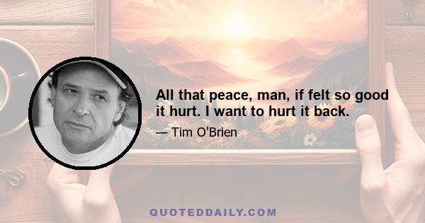 All that peace, man, if felt so good it hurt. I want to hurt it back.