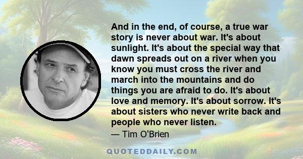 And in the end, of course, a true war story is never about war. It's about sunlight. It's about the special way that dawn spreads out on a river when you know you must cross the river and march into the mountains and do 