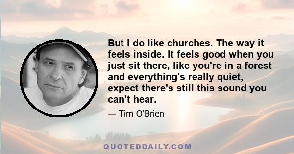 But I do like churches. The way it feels inside. It feels good when you just sit there, like you're in a forest and everything's really quiet, expect there's still this sound you can't hear.