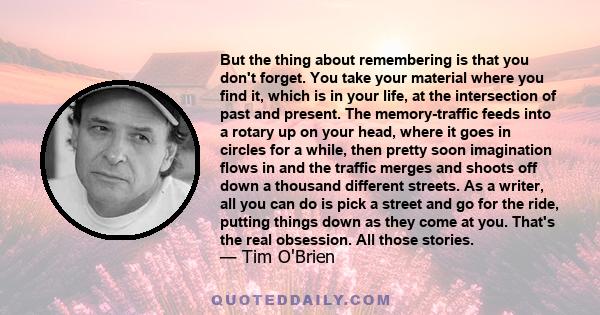 But the thing about remembering is that you don't forget. You take your material where you find it, which is in your life, at the intersection of past and present. The memory-traffic feeds into a rotary up on your head, 