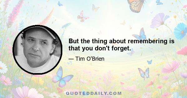 But the thing about remembering is that you don't forget.