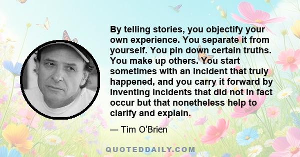 By telling stories, you objectify your own experience. You separate it from yourself. You pin down certain truths. You make up others. You start sometimes with an incident that truly happened, and you carry it forward