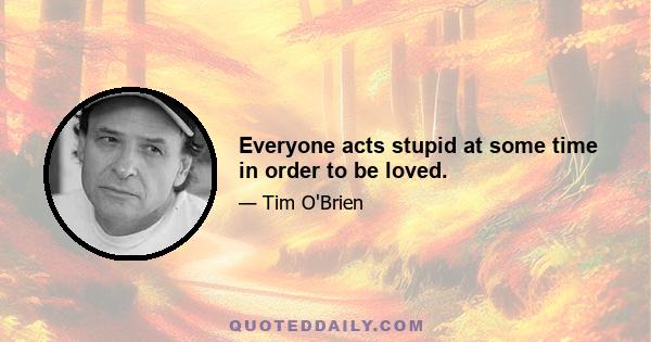 Everyone acts stupid at some time in order to be loved.